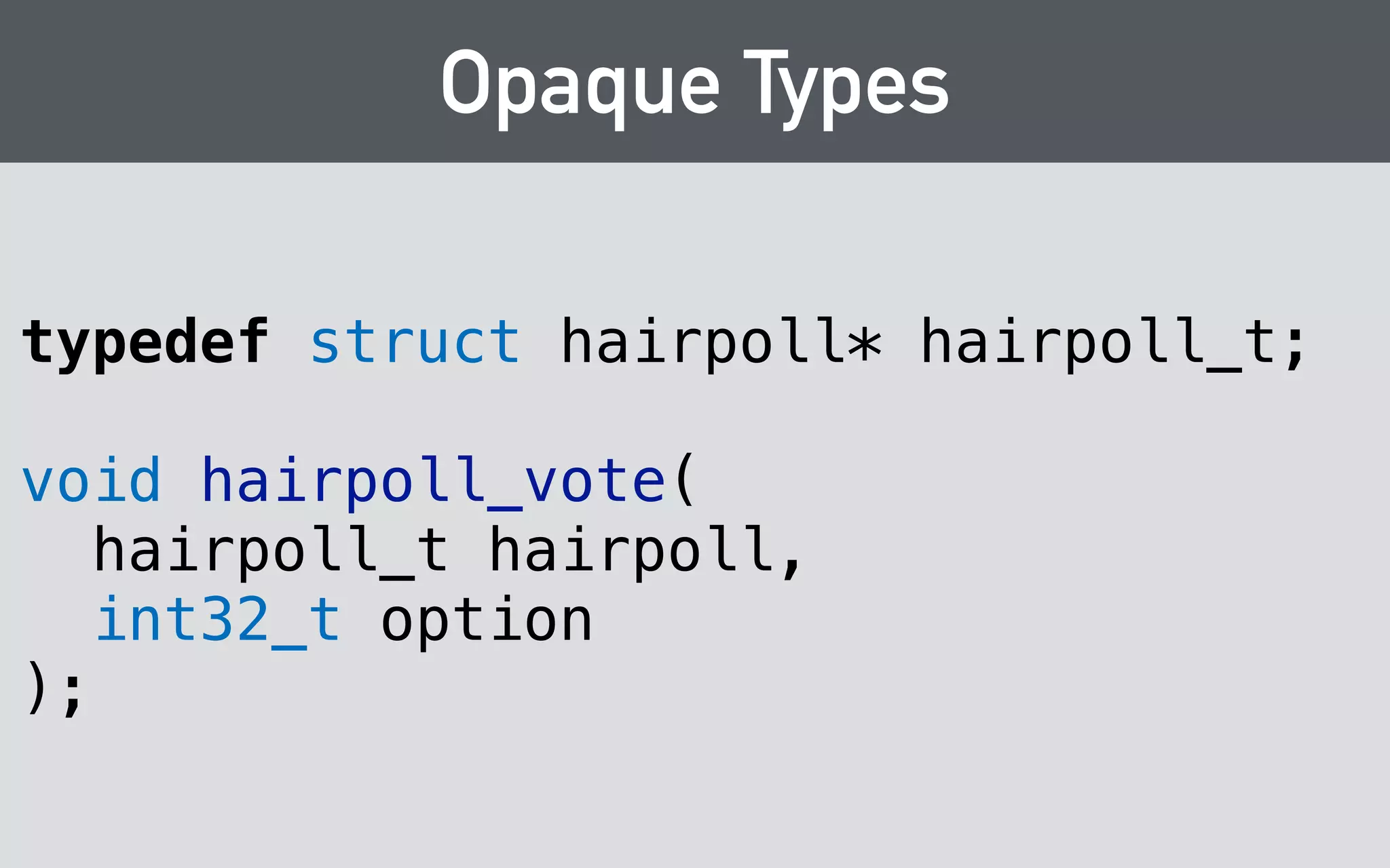 Opaque Types 
class Poll { 
public: 
Poll(std::string person); 
! 
struct option { 
option(std::string name, std::string url); 
! 
std::string name; 
std::string url; 
int votes; 
}; 
! 
std::string person; 
std::vector<option> options; 
}; 
 