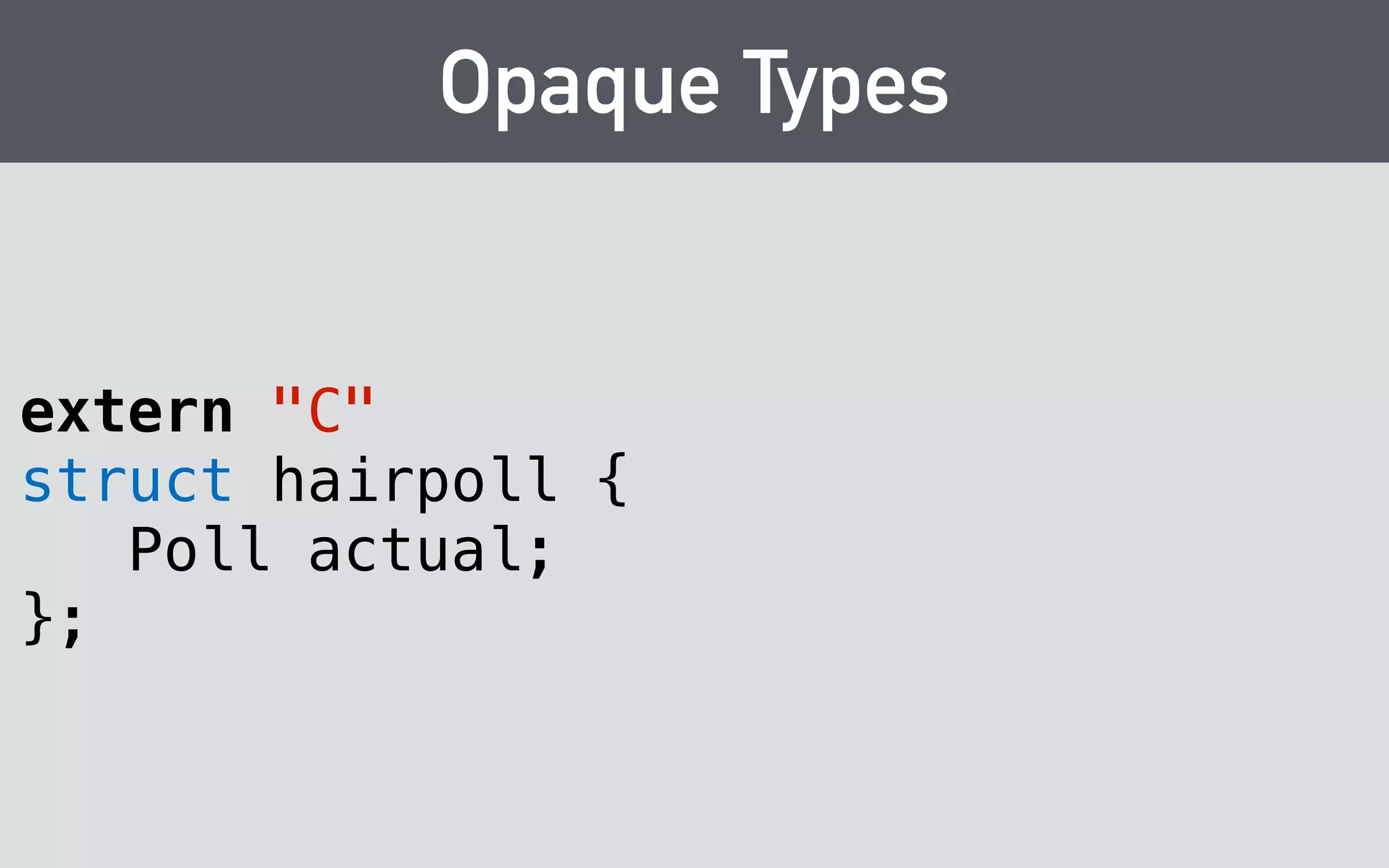 Opaque Types 
hairpoll_t 
hairpoll_construct(const char* person) 
{ 
return new hairpoll(person); 
} 
! 
void hairpoll_destruct(hairpoll_t poll) 
{ 
delete poll; 
} 
 