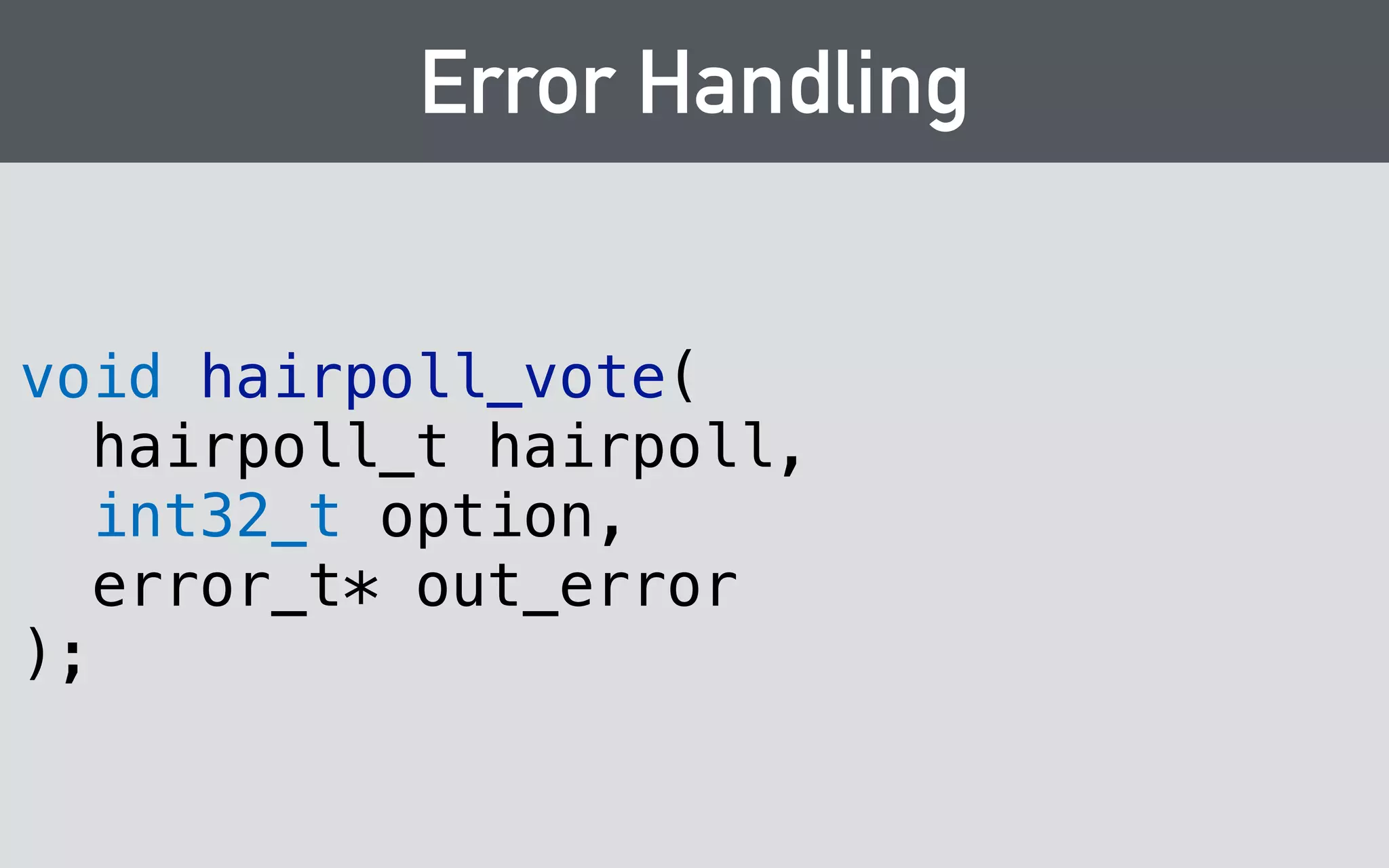 Errors → Exceptions 
void hairpoll_vote(hairpoll_t hairpoll, int32_t option, error_t* out_error); 
! 
void vote(int option) { 
return hairpoll_vote( 
_opaque, 
option, 
ThrowOnError{} 
); 
} 
 