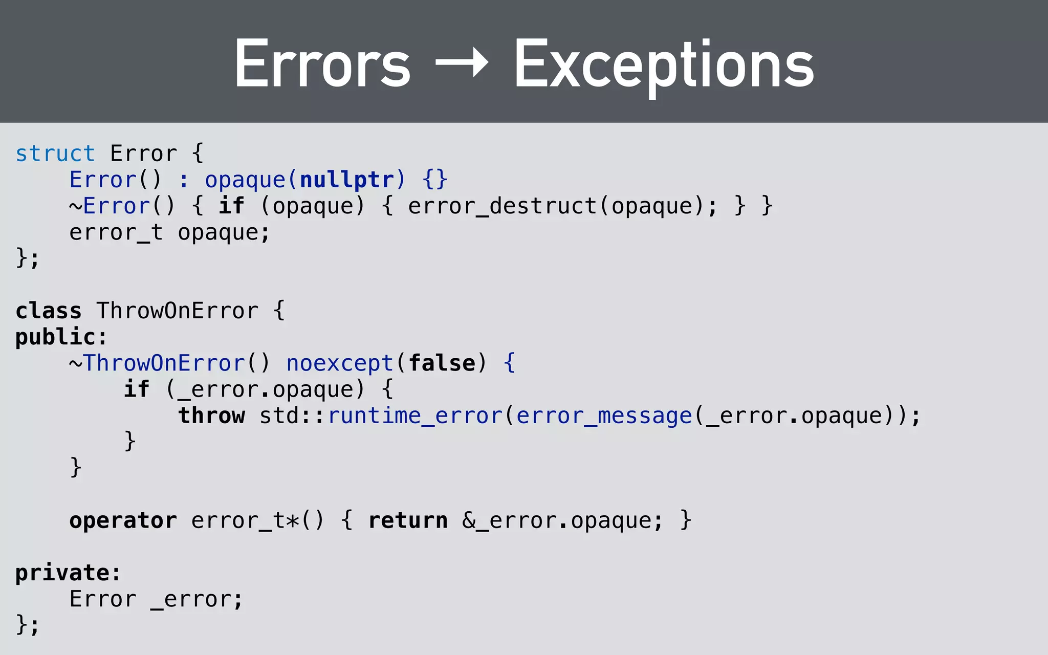 Exceptions → Errors 
void hairpoll_vote(const hairpoll_t poll, 
int32_t option, error_t* out_error) 
{ 
translateExceptions(out_error, [&]{ 
if (option < 0 || 
option >= poll->actual.options.size()) { 
throw std::runtime_error("Bad optn index"); 
} 
! 
poll->actual.options[option].votes++; 
}); 
} 
 