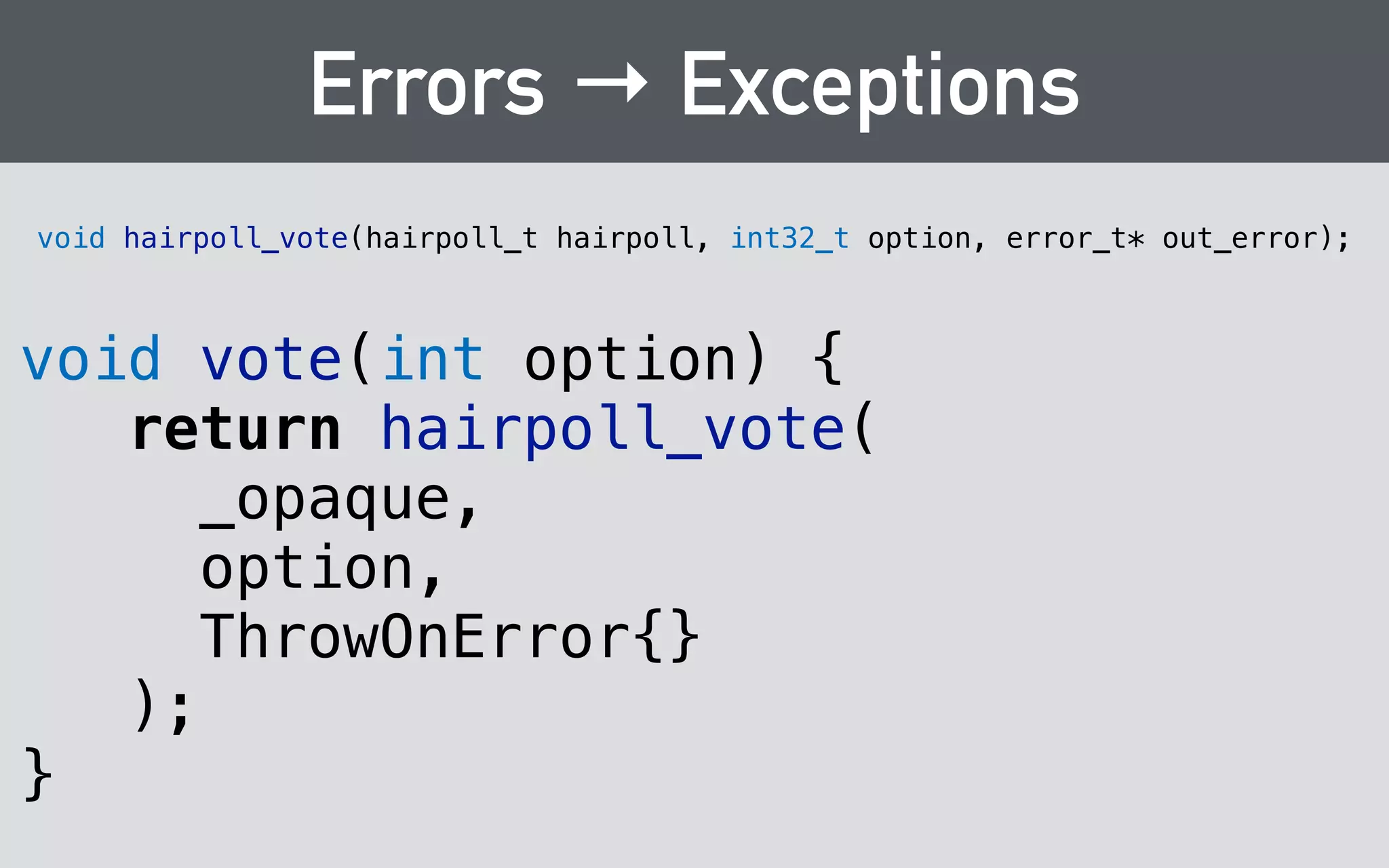 Callbacks 
typedef void (*hairpoll_result_handler_t)( 
void* client_data, 
const char* name, 
int32_t votes, 
const char* html 
); 
! 
void hairpoll_tally(const hairpoll_t hairpoll, 
hairpoll_result_handler_t handler, 
void* client_data, error_t* out_error); 
 