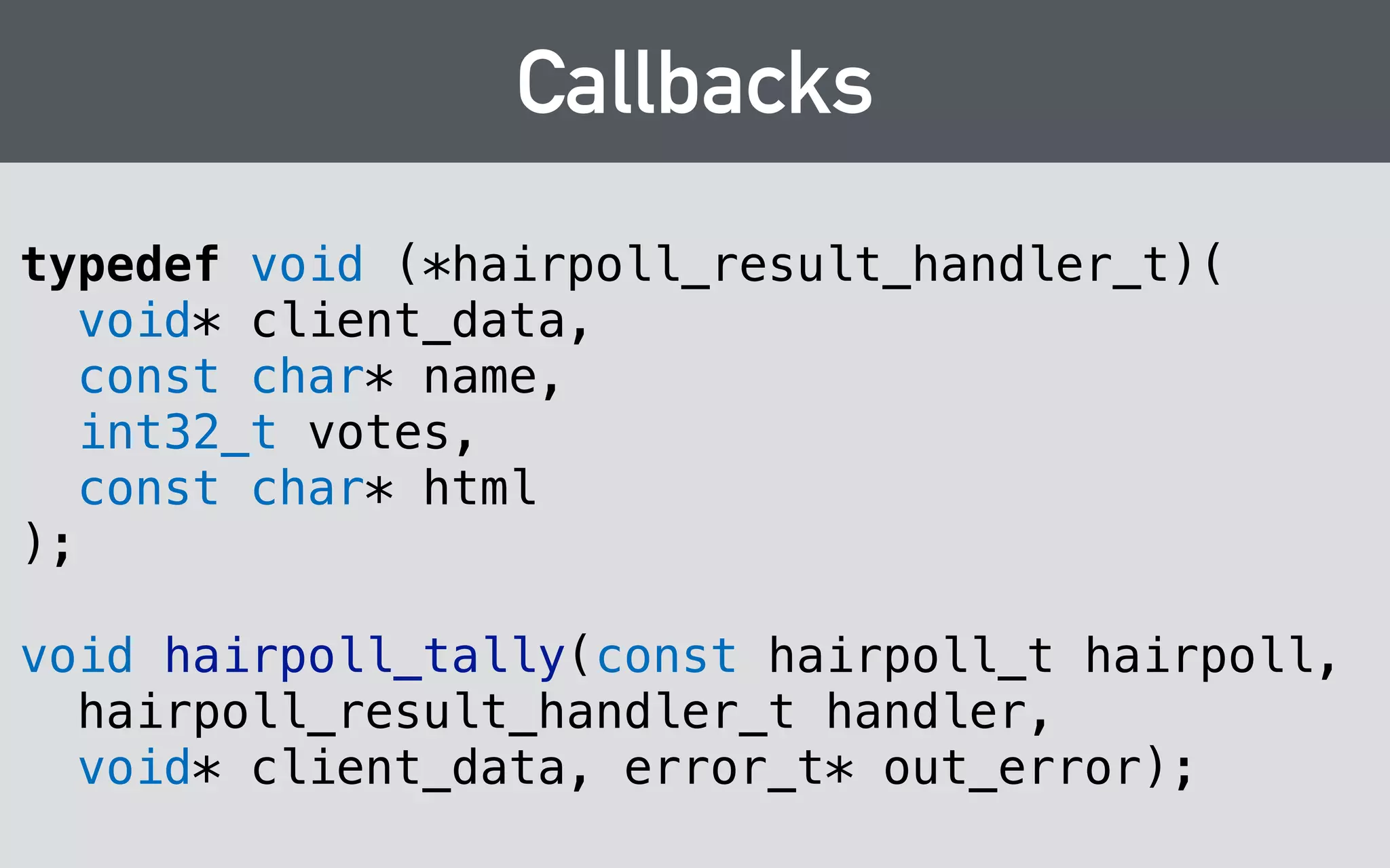 Symbol visibility 
#include "visibility.h" 
! 
… 
! 
HAIRPOLL_EXPORT 
hairpoll_t hairpoll_construct(const char* person); 
! 
HAIRPOLL_EXPORT 
void hairpoll_destruct(hairpoll_t poll); 
! 
… 
 