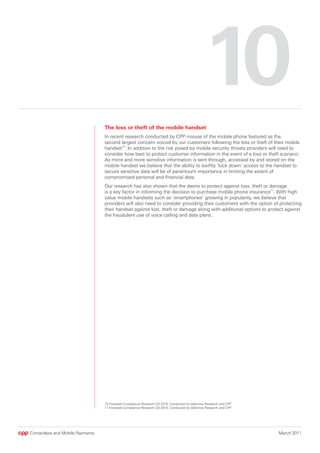 10
                                  The loss or theft of the mobile handset
                                  In recent research conducted by CPP misuse of the mobile phone featured as the
                                  second largest concern voiced by our customers following the loss or theft of their mobile
                                  handset10. In addition to the risk posed by mobile security threats providers will need to
                                  consider how best to protect customer information in the event of a loss or theft scenario.
                                  As more and more sensitive information is sent through, accessed by and stored on the
                                  mobile handset we believe that the ability to swiftly ‘lock down’ access to the handset to
                                  secure sensitive data will be of paramount importance in limiting the extent of
                                  compromised personal and financial data.
                                  Our research has also shown that the desire to protect against loss, theft or damage
                                  is a key factor in informing the decision to purchase mobile phone insurance11. With high
                                  value mobile handsets such as ‘smartphones’ growing in popularity, we believe that
                                  providers will also need to consider providing their customers with the option of protecting
                                  their handset against lost, theft or damage along with additional options to protect against
                                  the fraudulent use of voice calling and data plans.




                                  10 Fonesafe Compliance Research Q3 2010, Conducted by Optimisa Research and CPP
                                  11 Fonesafe Compliance Research Q3 2010, Conducted by Optimisa Research and CPP




Contactless and Mobile Payments                                                                                     March 2011
 