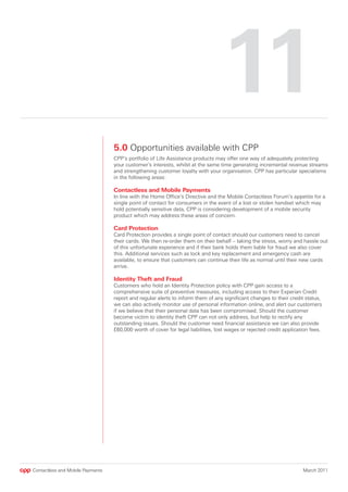 11
                                  5.0 Opportunities available with CPP
                                  CPP’s portfolio of Life Assistance products may offer one way of adequately protecting
                                  your customer’s interests, whilst at the same time generating incremental revenue streams
                                  and strengthening customer loyalty with your organisation. CPP has particular specialisms
                                  in the following areas:

                                  Contactless and Mobile Payments
                                  In line with the Home Office’s Directive and the Mobile Contactless Forum’s appetite for a
                                  single point of contact for consumers in the event of a lost or stolen handset which may
                                  hold potentially sensitive data, CPP is considering development of a mobile security
                                  product which may address these areas of concern.

                                  Card Protection
                                  Card Protection provides a single point of contact should our customers need to cancel
                                  their cards. We then re-order them on their behalf – taking the stress, worry and hassle out
                                  of this unfortunate experience and if their bank holds them liable for fraud we also cover
                                  this. Additional services such as lock and key replacement and emergency cash are
                                  available, to ensure that customers can continue their life as normal until their new cards
                                  arrive.

                                  Identity Theft and Fraud
                                  Customers who hold an Identity Protection policy with CPP gain access to a
                                  comprehensive suite of preventive measures, including access to their Experian Credit
                                  report and regular alerts to inform them of any significant changes to their credit status,
                                  we can also actively monitor use of personal information online, and alert our customers
                                  if we believe that their personal data has been compromised. Should the customer
                                  become victim to identity theft CPP can not only address, but help to rectify any
                                  outstanding issues. Should the customer need financial assistance we can also provide
                                  £60,000 worth of cover for legal liabilities, lost wages or rejected credit application fees.




Contactless and Mobile Payments                                                                                       March 2011
 