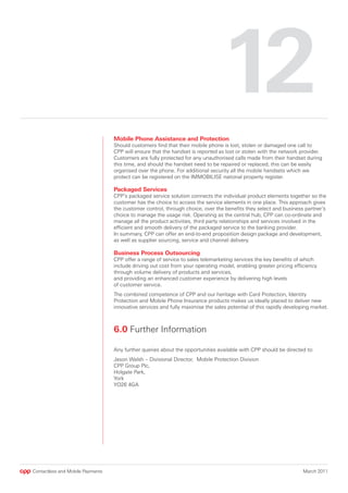 12
                                  Mobile Phone Assistance and Protection
                                  Should customers find that their mobile phone is lost, stolen or damaged one call to
                                  CPP will ensure that the handset is reported as lost or stolen with the network provider.
                                  Customers are fully protected for any unauthorised calls made from their handset during
                                  this time, and should the handset need to be repaired or replaced, this can be easily
                                  organised over the phone. For additional security all the mobile handsets which we
                                  protect can be registered on the IMMOBILISE national property register.

                                  Packaged Services
                                  CPP’s packaged service solution connects the individual product elements together so the
                                  customer has the choice to access the service elements in one place. This approach gives
                                  the customer control, through choice, over the benefits they select and business partner’s
                                  choice to manage the usage risk. Operating as the central hub, CPP can co-ordinate and
                                  manage all the product activities, third party relationships and services involved in the
                                  efficient and smooth delivery of the packaged service to the banking provider.
                                  In summary, CPP can offer an end-to-end proposition design package and development,
                                  as well as supplier sourcing, service and channel delivery.

                                  Business Process Outsourcing
                                  CPP offer a range of service to sales telemarketing services the key benefits of which
                                  include driving out cost from your operating model, enabling greater pricing efficiency
                                  through volume delivery of products and services,
                                  and providing an enhanced customer experience by delivering high levels
                                  of customer service.
                                  The combined competence of CPP and our heritage with Card Protection, Identity
                                  Protection and Mobile Phone Insurance products makes us ideally placed to deliver new
                                  innovative services and fully maximise the sales potential of this rapidly developing market.



                                  6.0 Further Information

                                  Any further queries about the opportunities available with CPP should be directed to:
                                  Jason Walsh – Divisional Director, Mobile Protection Division
                                  CPP Group Plc,
                                  Holgate Park,
                                  York
                                  YO26 4GA




Contactless and Mobile Payments                                                                                     March 2011
 