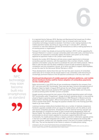 6
                                   It is reported that by February 2010, Barclays and Barclaycard had issued over 6 million
                                   contactless cards4 with business customers’ new or re-issued cards now having
                                   contactless technology included as standard. First Direct is also making headway in the
                                   mobile payments market, launching its ‘app on the go’ in January 2011, allowing
                                   customers to view their balances and last 20 transactions as well as making payments to
                                   an existing person or organisation5.
                                   Transport for London has already announced that starting in 2012 it will be upgrading the
                                   Transport Network in London to accept contactless debit and credit cards, and these forms
                                   of payment are expected to eventually replace the Oyster card system as the modus
                                   apprendi for payments made on the London travel network.
                                   Certainly the London 2012 Olympics will also prove a great opportunity to showcase
                                   contactless payment solutions, with the expectation that a number of banks, mobile
                                   operators and retailers using the event to accelerate the card and mobile products. VISA is
                                   likely to take the lead with the likely installation of point-of-sale acceptance devices at
                                   competition and non-competition venues, all of which are likely to support VISA PayWave,
                                   as was the case for the Vancouver Winter Olympics in 2010.
                                   These developments clearly show that over the next few years issuance of contactless
                                   cards looks set to increase and we would expect to see contactless cards becoming an
                                   increasingly prominent feature of the UK payment architecture in the very near future.
     NFC                           Continued development of mobile payment software platforms, and mobile
 technology                        phone hardware bodes well for future adoption of contactless payments
                                   via the mobile phone
  may soon                         Nokia announced in June 2010 that all new smartphones shipped by the company from

   become                          2011 will come with NFC functionality. There have also been rumours that appointment of
                                   Benjamin Vigier by Apple in August 2010 will see the next iPhone model include NFC

  built into                       functionality. Vigier previously worked at NFC specialists, Mobile Wallet and mFoundry,
                                   as well as working within the NFC function at Sandisk.
smartphones                        Google recently announced the next version of the Android operating system will include
                                   NFC functionality called ‘Gingerbread’. Google Android’s operating system is now pushing
 as standard                       ahead of Apple’s operating system and Blackberry’s RIM (Research in Motion) and only
                                   behind Nokia’s Symbien system. 25% of smart phones now adopt this system, up from
                                   3.5% in quarter three 20106. This begs the question whether this is the final big push NFC
                                   needs to go mass market.
                                   Looking at existing mobile phone handsets there are a number of relatively inexpensive
                                   hardware upgrades available which can equip the mobile phone with the ability to send
                                   and receive contactless payments. Smartphones with an external memory card slot can
                                   take advantage of a programme similar to that currently being developed by VISA and
                                   Device Fidelity. This solution marries an NFC chip with a standard MicroSD memory card
                                   and provides an almost instant upgrade for any phone supporting MicroSD card
                                   functionality. For mobile phones without a memory card slot an alternative upgrade comes
                                   in the form of a SIM card integrated with an NFC chip which replaces the existing SIM
                                   card in the phone, another low cost upgrade comes in the form of a sticker containing an
                                   NFC chip. This can be attached to the interior or exterior of mobile phone casing.
                                   4 ‘Barclaycard’, NFC Times, April 2010 http://www.nfctimes.com/company/barclaycard
                                   5 First Direct newsroom, 13 January 2011, http://www.newsroom.firstdirect.com/press/release/first_direct_launches_iphone_a
                                   6 Gartner research, November 2010 ‘Worldwide Market Share of Market System’.




 Contactless and Mobile Payments                                                                                                                       March 2011
 