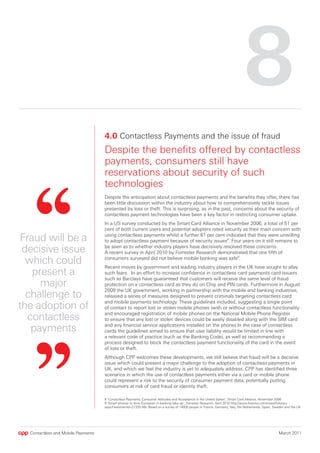 8
                                    4.0 Contactless Payments and the issue of fraud
                                    Despite the benefits offered by contactless
                                    payments, consumers still have
                                    reservations about security of such
                                    technologies
                                    Despite the anticipation about contactless payments and the benefits they offer, there has
                                    been little discussion within the industry about how to comprehensively tackle issues
                                    presented by loss or theft. This is surprising, as in the past, concerns about the security of
                                    contactless payment technologies have been a key factor in restricting consumer uptake.
                                    In a US survey conducted by the Smart Card Alliance in November 2006, a total of 51 per
                                    cent of both current users and potential adopters rated security as their main concern with

Fraud will be a                     using contactless payments whilst a further 61 per cent indicated that they were unwilling
                                    to adopt contactless payment because of security issues8. Four years on it still remains to

 decisive issue                     be seen as to whether industry players have decisively resolved these concerns.
                                    A recent survey in April 2010 by Forrester Research demonstrated that one fifth of

  which could                       consumers surveyed did not believe mobile banking was safe9.
                                    Recent moves by government and leading industry players in the UK have sought to allay
   present a                        such fears. In an effort to increase confidence in contactless card payments card issuers
                                    such as Barclays have guaranteed that customers will receive the same level of fraud
     major                          protection on a contactless card as they do on Chip and PIN cards. Furthermore in August
                                    2009 the UK government, working in partnership with the mobile and banking industries,
  challenge to                      released a series of measures designed to prevent criminals targeting contactless card

the adoption of                     and mobile payments technology. These guidelines included, suggesting a single point
                                    of contact to report lost or stolen mobile phones (with or without contactless functionality

  contactless                       and encouraged registration of mobile phones on the National Mobile Phone Register
                                    to ensure that any lost or stolen devices could be easily disabled along with the SIM card

   payments                         and any financial service applications installed on the phone) In the case of contactless
                                    cards the guidelines aimed to ensure that user liability would be limited in line with
                                    a relevant code of practice (such as the Banking Code), as well as recommending a
                                    process designed to block the contactless payment functionality of the card in the event
                                    of loss or theft.
                                    Although CPP welcomes these developments, we still believe that fraud will be a decisive
                                    issue which could present a major challenge to the adoption of contactless payments in
                                    UK, and which we feel the industry is yet to adequately address. CPP has identified three
                                    scenarios in which the use of contactless payments either via a card or mobile phone
                                    could represent a risk to the security of consumer payment data, potentially putting
                                    consumers at risk of card fraud or identity theft.

                                    8 ‘Contactless Payments: Consumer Attitudes and Acceptance in the United States’, Smart Card Alliance, November 2006
                                    9 ‘Smart phones to drive European m-banking take-up’, Forrester Research, April 2010 http://www.finextra.com/news/fullstory.
                                    aspx?newsitemid=21333 NB: Based on a survey of 14000 people in France, Germany, Italy, the Netherlands, Spain, Sweden and the UK




  Contactless and Mobile Payments                                                                                                                    March 2011
 