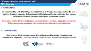 Chamada Pública de Projetos 2020
Coelte Engenharia
CPFL Energia
• Como funciona?
Em atendimento à Lei 9.991/2000, a Chamada Pública de Projetos acontece anualmente, com o
objetivo de captar propostas de Projetos de Eficiência Energética para aplicação dos recursos
financeiros existentes, buscando redução no consumo de energia.
Os projetos eleitos são financiados pelas concessionárias de energia, e pagos pelo cliente final
de forma parcelada, através do valor economizado na fatura de energia elétrica.
• Como participar?
Uma Empresa de Serviços de Energia deve elaborar um Diagnóstico Energético para
apresentação do projeto. Conte com a Coelte Engenharia para aproveitar essa oportunidade!
 