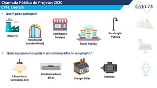 Chamada Pública de Projetos 2020
CPFL Energia
• Quais equipamentos podem ser contemplados no seu projeto?
• Quem pode participar?
Indústria
Comércio e
Serviços
Residencial
(condomínios) Poder Público
Iluminação
Pública
Lâmpadas e
luminárias LED
Motores
Energia Solar
Condicionadores
de ar
 