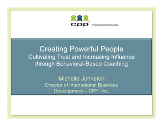 Creating Powerful People
Cultivating Trust and Increasing Influence
  through Behavioral-Based Coaching

            Michelle Johnston
      Director of International Business
          Development – CPP, Inc.
 