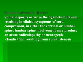 •
Spinal involvement (Rare)
Spinal deposits occur in the ligametum flavum,
resulting in clinical symptoms of cord
compression, in either the cervical or lumbar
spine; lumbar spine involvement may produce
an acute radiculopathy or neurogenic
claudication resulting from spinal stenosis
.
 