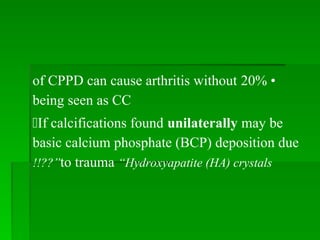 •
20%
of CPPD can cause arthritis without
being seen as CC
If calcifications found unilaterally may be
basic calcium phosphate (BCP) deposition due
to trauma “Hydroxyapatite (HA) crystals
!!??”
 