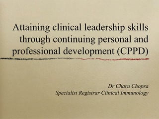Attaining clinical leadership skills
through continuing personal and
professional development (CPPD)

Dr Charu Chopra
Specialist Registrar Clinical Immunology

 