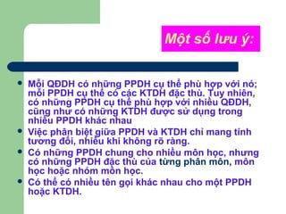 Một số lưu ý:
 Mỗi QĐDH có những PPDH cụ thể phù hợp với nó;
mỗi PPDH cụ thể có các KTDH đặc thù. Tuy nhiên,
có những PPDH cụ thể phù hợp với nhiều QĐDH,
cũng như có những KTDH được sử dụng trong
nhiều PPDH khác nhau
 Việc phân biệt giữa PPDH và KTDH chỉ mang tính
tương đối, nhiều khi không rõ ràng.
 Có những PPDH chung cho nhiều môn học, nhưng
có những PPDH đặc thù của từng phân môn, môn
học hoặc nhóm môn học.
 Có thể có nhiều tên gọi khác nhau cho một PPDH
hoặc KTDH.
 
