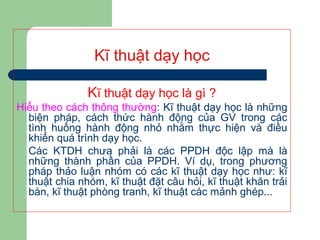 Kĩ thuật dạy học
Kĩ thuật dạy học là gì ?
Hiểu theo cách thông thường: Kĩ thuật dạy học là những
biện pháp, cách thức hành động của GV trong các
tình huống hành động nhỏ nhằm thực hiện và điều
khiển quá trình dạy học.
Các KTDH chưa phải là các PPDH độc lập mà là
những thành phần của PPDH. Ví dụ, trong phương
pháp thảo luận nhóm có các kĩ thuật dạy học như: kĩ
thuật chia nhóm, kĩ thuật đặt câu hỏi, kĩ thuật khăn trải
bàn, kĩ thuật phòng tranh, kĩ thuật các mảnh ghép...
 