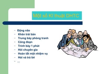Một số Kĩ thuật DHTC
– Động não
– Khăn trải bàn
– Trưng bày phòng tranh
– Công đoạn
– Trình bày 1 phút
– Hỏi chuyên gia
– Hoàn tất một nhiệm vụ
– Hỏi và trả lời
– …
 