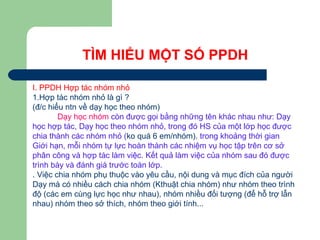 TÌM HIỂU MỘT SỐ PPDH
I. PPDH Hợp tác nhóm nhỏ
1.Hợp tác nhóm nhỏ là gì ?
(đ/c hiểu ntn về dạy học theo nhóm)
Dạy học nhóm còn được gọi bằng những tên khác nhau như: Dạy
học hợp tác, Dạy học theo nhóm nhỏ, trong đó HS của một lớp học được
chia thành các nhóm nhỏ (ko quá 6 em/nhóm). trong khoảng thời gian
Giới hạn, mỗi nhóm tự lực hoàn thành các nhiệm vụ học tập trên cơ sở
phân công và hợp tác làm việc. Kết quả làm việc của nhóm sau đó được
trình bày và đánh giá trước toàn lớp.
. Việc chia nhóm phụ thuộc vào yêu cầu, nội dung và mục đích của người
Dạy mà có nhiều cách chia nhóm (Kthuật chia nhóm) như nhóm theo trình
độ (các em cùng lực học như nhau), nhóm nhiều đối tượng (để hỗ trợ lẫn
nhau) nhóm theo sở thích, nhóm theo giới tính...
 