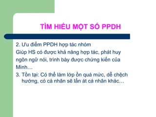 TÌM HIỂU MỘT SỐ PPDH
2. Ưu điểm PPDH hợp tác nhóm
Giúp HS có được khả năng hợp tác, phát huy
ngôn ngữ nói, trình bày được chứng kiến của
Mình…
3. Tồn tại: Có thể làm lớp ồn quá mức, dễ chệch
hướng, có cá nhân sẽ lấn át cá nhân khác…
 