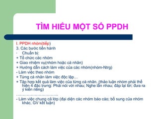 TÌM HIỂU MỘT SỐ PPDH
I. PPDH nhóm(tiếp)
3. Các bước tiến hành
- Chuẩn bị:
+ Tổ chức các nhóm
+ Giao nhiệm vụ(nhóm hoặc cá nhân)
+ Hướng dẫn cách làm việc của các nhóm(nhóm-Ntrg)
- Làm việc theo nhóm
+ Từng cá nhân làm việc độc lập…
+ Tập hợp kết quả làm việc của từng cá nhân. (thảo luận nhóm phải thể
hiện 4 đặc trưng: Phải nói với nhau; Nghe lẫn nhau; đáp lại lời; đưa ra
ý kiến riêng)
…………………………..
- Làm việc chung cả lớp (đại diện các nhóm báo cáo; bổ sung của nhóm
khác, GV kết luận)
 