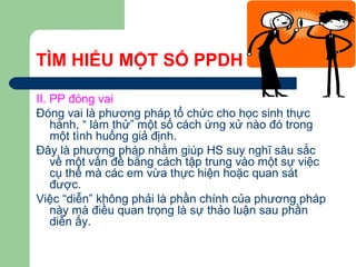 TÌM HIỂU MỘT SỐ PPDH
II. PP đóng vai
Đóng vai là phương pháp tổ chức cho học sinh thực
hành, “ làm thử” một số cách ứng xử nào đó trong
một tình huống giả định.
Đây là phương pháp nhằm giúp HS suy nghĩ sâu sắc
về một vấn đề bằng cách tập trung vào một sự việc
cụ thể mà các em vừa thực hiện hoặc quan sát
được.
Việc “diễn” không phải là phần chính của phương pháp
này mà điều quan trọng là sự thảo luận sau phần
diễn ấy.
 
