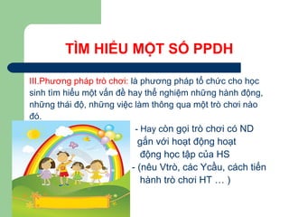 TÌM HIỂU MỘT SỐ PPDH
III.Phương pháp trò chơi: là phương pháp tổ chức cho học
sinh tìm hiểu một vấn đề hay thể nghiệm những hành động,
những thái độ, những việc làm thông qua một trò chơi nào
đó.
- Hay còn gọi trò chơi có ND
gắn với hoạt động hoạt
động học tập của HS
- (nêu Vtrò, các Ycầu, cách tiến
hành trò chơi HT … )
 