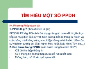 TÌM HIỂU MỘT SỐ PPDH
IV. Phương Pháp quan sát
1. PPQS là gì? (theo đ/c QS là gì?)
PPQS là PP dạy HS cách Sử dụng các giác quan để tri giác trực
tiếp có mục đich các sự vật, hiện tượng diễn ra trong tự nhiên và
cuộc sống mà không có sự can thiệp vào quá trình diễn biến của
sự vật hiện tượng đó. (Tai: nghe; Mũi: ngửi; Mắt: nhìn; Tay: sờ…)
2. Các bước trong PPQS: (các bước trong tổ chức QS ?)
- QS để thu thập thông tin
- Xử lí thông tin đã thu thập được để rút ra kết luận
- Thông báo, mô tả kết quả quan sát
 