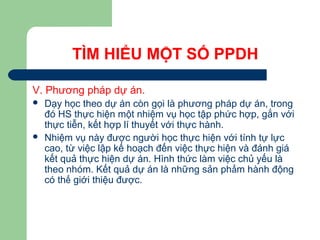 TÌM HIỂU MỘT SỐ PPDH
V. Phương pháp dự án.
 Dạy học theo dự án còn gọi là phương pháp dự án, trong
đó HS thực hiện một nhiệm vụ học tập phức hợp, gắn với
thực tiễn, kết hợp lí thuyết với thực hành.
 Nhiệm vụ này được người học thực hiện với tính tự lực
cao, từ việc lập kế hoạch đến việc thực hiện và đánh giá
kết quả thực hiện dự án. Hình thức làm việc chủ yếu là
theo nhóm. Kết quả dự án là những sản phẩm hành động
có thể giới thiệu được.
 