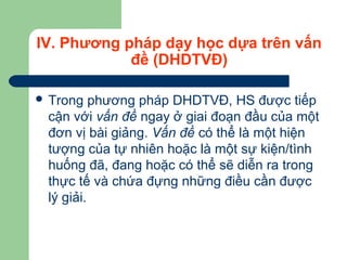 IV. Phương pháp dạy học dựa trên vấn
đề (DHDTVĐ)
 Trong phương pháp DHDTVĐ, HS được tiếp
cận với vấn đề ngay ở giai đoạn đầu của một
đơn vị bài giảng. Vấn đề có thể là một hiện
tượng của tự nhiên hoặc là một sự kiện/tình
huống đã, đang hoặc có thể sẽ diễn ra trong
thực tế và chứa đựng những điều cần được
lý giải.
 