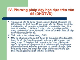 IV. Phương pháp dạy học dựa trên vấn
đề (DHDTVĐ)
 Trên cơ sở vấn đề được nêu ra, chính HS phải chủ động tìm
kiếm thông tin thích hợp để giải quyết vấn đề. Thông tin có thể
ở nhiều dạng và từ nhiều nguồn khác nhau (sách, báo, phim,
ảnh, từ internet…). Nói cách khác, chính người học phải tự
trang bị cho mình phần “lý thuyết” nhằm có đủ kiến thức để tiếp
cận và giải quyết vấn đề.
 Thảo luận nhóm là hoạt động cốt lõi.
 Mặc dù phương pháp có thể được áp dụng cho riêng từng HS,
trong đa số các ứng dụng người ta thường kết hợp với hoạt
động nhóm. Thông qua thảo luận ở nhóm nhỏ, HS chia sẽ
nguồn thông tin và cùng nhau hình thành các giả thuyết giúp
giải quyết vấn đề, kiểm tra giả thuyết và đi đến kết luận. Nhờ
hoạt động nhóm, HS được rèn luyện thêm các kỹ năng cần
thiết khác ngoài mục đích lĩnh hội kiến thức.
 