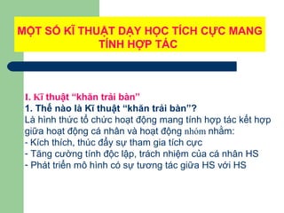 MỘT SỐ KĨ THUẬT DẠY HỌC TÍCH CỰC MANG
TÍNH HỢP TÁC
I. Kĩ thuật “khăn trải bàn”
1. Thế nào là Kĩ thuật “khăn trải bàn”?
Là hình thức tổ chức hoạt động mang tính hợp tác kết hợp
giữa hoạt động cá nhân và hoạt động nhóm nhằm:
- Kích thích, thúc đẩy sự tham gia tích cực
- Tăng cường tính độc lập, trách nhiệm của cá nhân HS
- Phát triển mô hình có sự tương tác giữa HS với HS
 