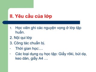 II. Yêu cầu của lớp
1. Học viên ghi các nguyện vọng ở lớp tập
huấn.
2. Nội qui lớp
3. Công tác chuẩn bị.
- Thời gian học:…
- Các loại dụng cụ học tập: Giấy rôki, bút dạ,
keo dán, giấy A4 …
 