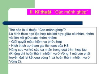 II. Kĩ thuật “Các mảnh ghép”
Thế nào là kĩ thuật “Các mảnh ghép”?
Là hình thức học tập hợp tác kết hợp giữa cá nhân, nhóm
và liên kết giữa các nhóm nhằm:
- Giải quyết một nhiệm vụ phức hợp
- Kích thích sự tham gia tích cực của HS:
Nâng cao vai trò của cá nhân trong quá trình hợp tác
(Không chỉ hoàn thành nhiệm vụ ở Vòng 1 mà còn phải
truyền đạt lại kết quả vòng 1 và hoàn thành nhiệm vụ ở
Vòng 2).
 