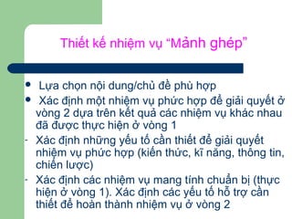 Thiết kế nhiệm vụ “Mảnh ghép”
 Lựa chọn nội dung/chủ đề phù hợp
 Xác định một nhiệm vụ phức hợp để giải quyết ở
vòng 2 dựa trên kết quả các nhiệm vụ khác nhau
đã được thực hiện ở vòng 1
- Xác định những yếu tố cần thiết để giải quyết
nhiệm vụ phức hợp (kiến thức, kĩ năng, thông tin,
chiến lược)
- Xác định các nhiệm vụ mang tính chuẩn bị (thực
hiện ở vòng 1). Xác định các yếu tố hỗ trợ cần
thiết để hoàn thành nhiệm vụ ở vòng 2
 