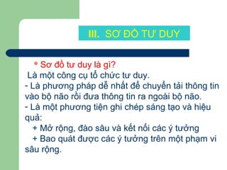 III. SƠ ĐỒ TƯ DUY
* Sơ đồ tư duy là gì?
Là một công cụ tổ chức tư duy.
- Là phương pháp dễ nhất để chuyển tải thông tin
vào bộ não rồi đưa thông tin ra ngoài bộ não.
- Là một phương tiện ghi chép sáng tạo và hiệu
quả:
+ Mở rộng, đào sâu và kết nối các ý tưởng
+ Bao quát được các ý tưởng trên một phạm vi
sâu rộng.
 