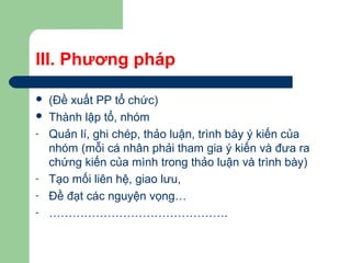 III. Phương pháp
 (Đề xuất PP tổ chức)
 Thành lập tổ, nhóm
- Quản lí, ghi chép, thảo luận, trình bày ý kiến của
nhóm (mỗi cá nhân phải tham gia ý kiến và đưa ra
chứng kiến của mình trong thảo luận và trình bày)
- Tạo mối liên hệ, giao lưu,
- Đề đạt các nguyện vọng…
- ……………………………………….
 