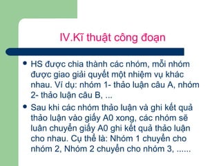 IV.Kĩ thuật công đoạn
 HS được chia thành các nhóm, mỗi nhóm
được giao giải quyết một nhiệm vụ khác
nhau. Ví dụ: nhóm 1- thảo luận câu A, nhóm
2- thảo luận câu B, ...
 Sau khi các nhóm thảo luận và ghi kết quả
thảo luận vào giấy A0 xong, các nhóm sẽ
luân chuyển giấy A0 ghi kết quả thảo luận
cho nhau. Cụ thể là: Nhóm 1 chuyển cho
nhóm 2, Nhóm 2 chuyển cho nhóm 3, ......
 