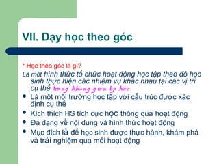 VII. Dạy học theo góc
* Học theo góc là gì?
Là một hình thức tổ chức hoạt động học tập theo đó học
sinh thực hiện các nhiệm vụ khác nhau tại các vị trí
cụ thể tro ng kh«ng g ian líp häc.
 Là một môi trường học tập với cấu trúc được xác
định cụ thể
 Kích thích HS tích cực học thông qua hoạt động
 Đa dạng về nội dung và hình thức hoạt động
 Mục đích là để học sinh được thực hành, khám phá
và trải nghiệm qua mỗi hoạt động
 