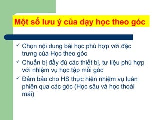 Một số lưu ý của dạy học theo góc
 Chọn nội dung bài học phù hợp với đặc
trưng của Học theo góc
 Chuẩn bị đầy đủ các thiết bị, tư liệu phù hợp
với nhiệm vụ học tập mỗi góc
 Đảm bảo cho HS thực hiện nhiệm vụ luân
phiên qua các góc (Học sâu và học thoải
mái)
 