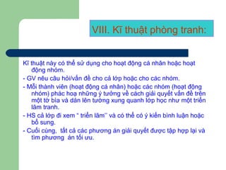 VIII. Kĩ thuật phòng tranh:
Kĩ thuật này có thể sử dụng cho hoạt động cá nhân hoặc hoạt
động nhóm.
- GV nêu câu hỏi/vấn đề cho cả lớp hoặc cho các nhóm.
- Mỗi thành viên (hoạt động cá nhân) hoặc các nhóm (hoạt động
nhóm) phác hoạ những ý tưởng về cách giải quyết vấn đề trên
một tờ bìa và dán lên tường xung quanh lớp học như một triển
lãm tranh.
- HS cả lớp đi xem “ triển lãm’’ và có thể có ý kiến bình luận hoặc
bổ sung.
- Cuối cùng, tất cả các phương án giải quyết được tập hợp lại và
tìm phương án tối ưu.
 