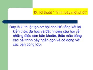 IX. Kĩ thuật “ Trình bày một phút”
Đây là kĩ thuật tạo cơ hội cho HS tổng kết lại
kiến thức đã học và đặt những câu hỏi về
những điều còn băn khoăn, thắc mắc bằng
các bài trình bày ngắn gọn và cô đọng với
các bạn cùng lớp.
 