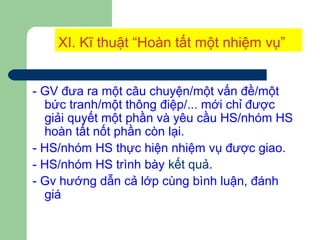 XI. Kĩ thuật “Hoàn tất một nhiệm vụ”
- GV đưa ra một câu chuyện/một vấn đề/một
bức tranh/một thông điệp/... mới chỉ được
giải quyết một phần và yêu cầu HS/nhóm HS
hoàn tất nốt phần còn lại.
- HS/nhóm HS thực hiện nhiệm vụ được giao.
- HS/nhóm HS trình bày kết quả.
- Gv hướng dẫn cả lớp cùng bình luận, đánh
giá
 