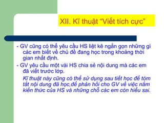 XII. Kĩ thuật “Viết tích cực”
- GV cũng có thể yêu cầu HS liệt kê ngắn gọn những gì
các em biết về chủ đề đang học trong khoảng thời
gian nhất định.
- GV yêu cầu một vài HS chia sẻ nội dung mà các em
đã viết trước lớp.
Kĩ thuật này cũng có thể sử dụng sau tiết học để tóm
tắt nội dung đã học,để phản hồi cho GV về việc nắm
kiến thức của HS và những chỗ các em còn hiểu sai.
 