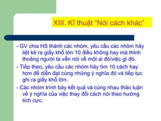 XIII. Kĩ thuật “Nói cách khác”
- GV chia HS thành các nhóm, yêu cầu các nhóm hãy
liệt kê ra giấy khổ lớn 10 điều không hay mà thỉnh
thoảng người ta vẫn nói về một ai đó/việc gì đó.
- Tiếp theo, yêu cầu các nhóm hãy tìm 10 cách hay
hơn để diễn đạt cùng những ý nghĩa đó và tiếp tục
ghi ra giấy khổ lớn.
- Các nhóm trình bày kết quả và cùng nhau thảo luận
về ý nghĩa của việc thay đổi cách nói theo hướng
tích cực.
 
