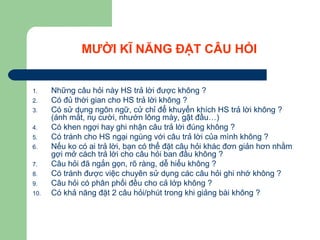 MƯỜI KĨ NĂNG ĐẶT CÂU HỎI
1. Những câu hỏi này HS trả lời được không ?
2. Có đủ thời gian cho HS trả lời không ?
3. Có sử dụng ngôn ngữ, cử chỉ để khuyến khích HS trả lời không ?
(ánh mắt, nụ cười, nhướn lông mày, gật đầu…)
4. Có khen ngợi hay ghi nhận câu trả lời đúng không ?
5. Có tránh cho HS ngại ngùng với câu trả lời của mình không ?
6. Nếu ko có ai trả lời, bạn có thể đặt câu hỏi khác đơn giản hơn nhằm
gợi mở cách trả lời cho câu hỏi ban đầu không ?
7. Câu hỏi đã ngắn gọn, rõ ràng, dễ hiểu không ?
8. Có tránh được việc chuyên sử dụng các câu hỏi ghi nhớ không ?
9. Câu hỏi có phân phối đều cho cả lớp không ?
10. Có khả năng đặt 2 câu hỏi/phút trong khi giảng bài không ?
 