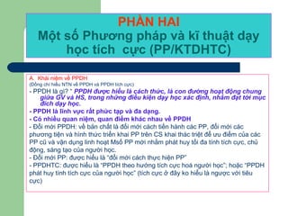 PHẦN HAI
Một số Phương pháp và kĩ thuật dạy
học tích cực (PP/KTDHTC)
A. Khái niệm về PPDH
(Đồng chí hiểu NTN về PPDH và PPDH tích cực)
- PPDH là gì? “ PPDH được hiểu là cách thức, là con đường hoạt động chung
giữa GV và HS, trong những điều kiện dạy học xác định, nhằm đạt tới mục
đích dạy học.
- PPDH là lĩnh vực rất phức tạp và đa dạng.
- Có nhiều quan niệm, quan điểm khác nhau về PPDH
- Đổi mới PPDH: về bản chất là đổi mới cách tiến hành các PP, đổi mới các
phương tiện và hình thức triển khai PP trên CS khai thác triệt để ưu điểm của các
PP cũ và vận dụng linh hoạt Msố PP mới nhằm phát huy tối đa tính tích cực, chủ
động, sáng tạo của người học.
- Đổi mới PP: được hiểu là “đổi mới cách thực hiện PP”
- PPDHTC: được hiểu là “PPDH theo hướng tích cực hoá người học”; hoặc “PPDH
phát huy tính tích cực của người học” (tích cực ở đây ko hiểu là ngược với tiêu
cực)
 