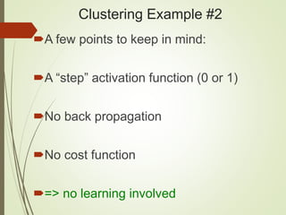 Clustering Example #2
A few points to keep in mind:
A “step” activation function (0 or 1)
No back propagation
No cost function
=> no learning involved
 