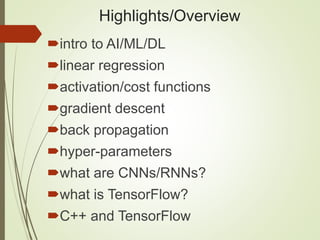 Highlights/Overview
intro to AI/ML/DL
linear regression
activation/cost functions
gradient descent
back propagation
hyper-parameters
what are CNNs/RNNs?
what is TensorFlow?
C++ and TensorFlow
 