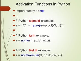 Activation Functions in Python
import numpy as np
...
# Python sigmoid example:
z = 1/(1 + np.exp(-np.dot(W, x)))
...
# Python tanh example:
z = np.tanh(np.dot(W,x));
# Python ReLU example:
z = np.maximum(0, np.dot(W, x))
 