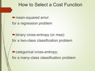 How to Select a Cost Function
mean-squared error:
for a regression problem
binary cross-entropy (or mse):
for a two-class classification problem
categorical cross-entropy:
for a many-class classification problem
 