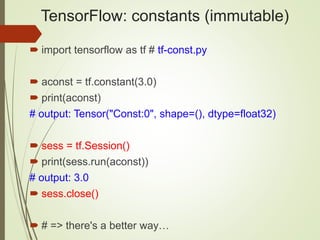 TensorFlow: constants (immutable)
 import tensorflow as tf # tf-const.py
 aconst = tf.constant(3.0)
 print(aconst)
# output: Tensor("Const:0", shape=(), dtype=float32)
 sess = tf.Session()
 print(sess.run(aconst))
# output: 3.0
 sess.close()
 # => there's a better way…
 